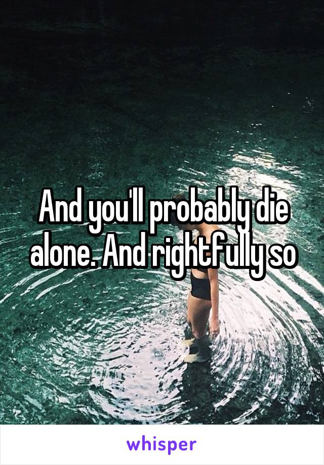 And you'll probably die alone. And rightfully so