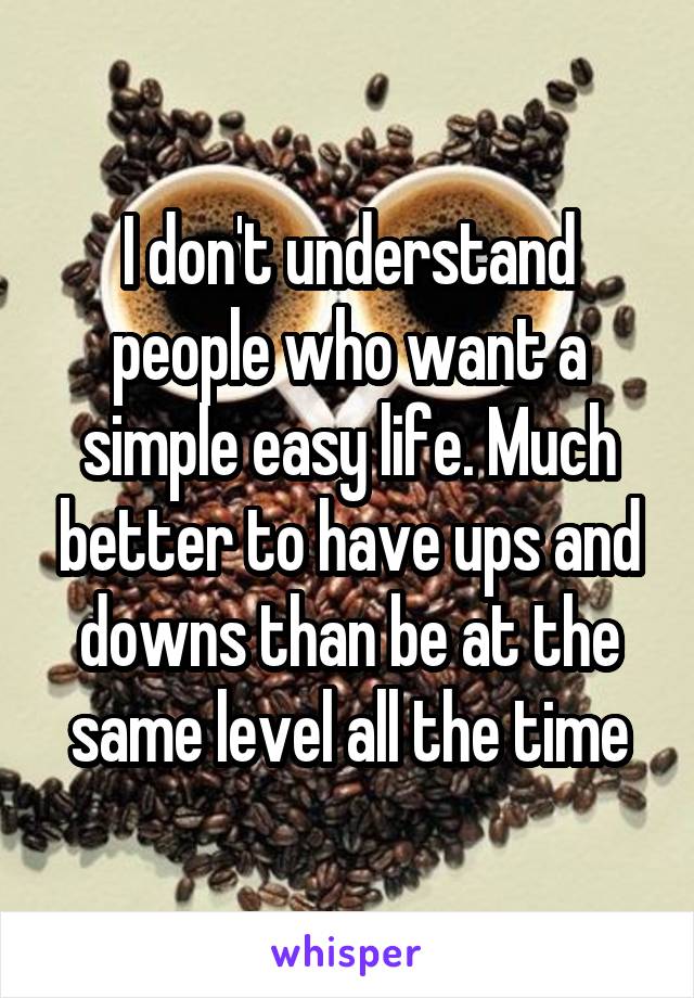 I don't understand people who want a simple easy life. Much better to have ups and downs than be at the same level all the time