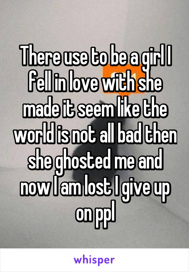 There use to be a girl I fell in love with she made it seem like the world is not all bad then she ghosted me and now I am lost I give up on ppl