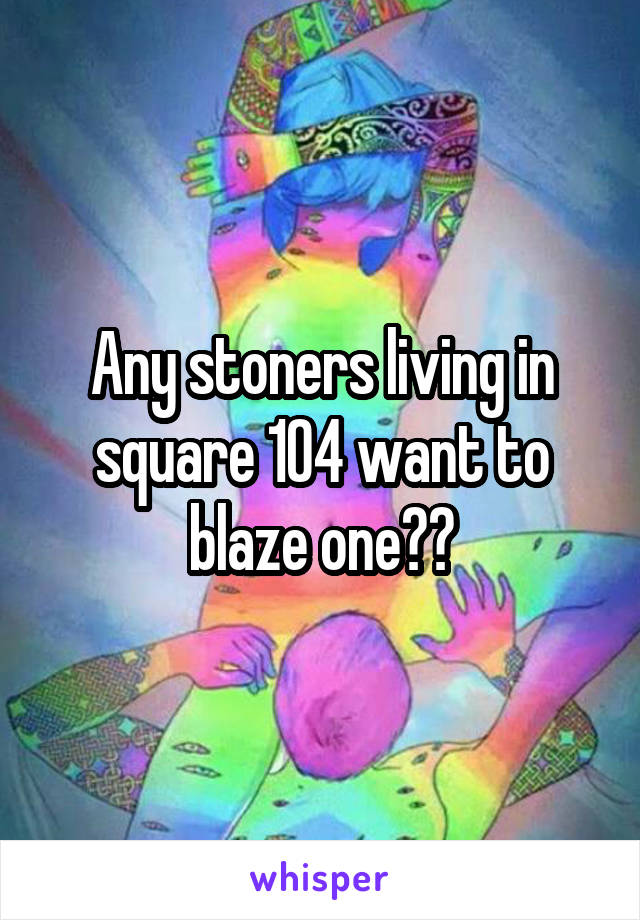 Any stoners living in square 104 want to blaze one??