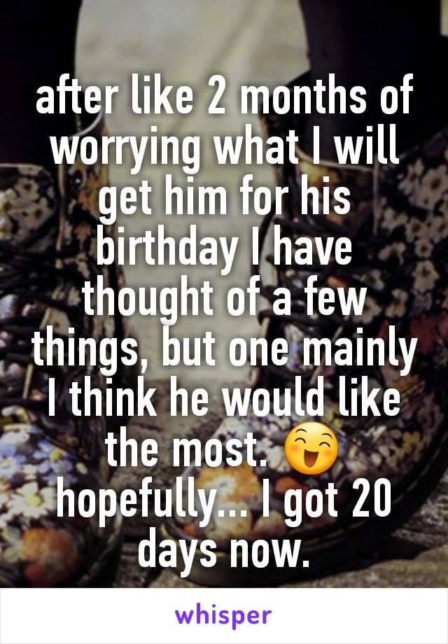 after like 2 months of worrying what I will get him for his birthday I have thought of a few things, but one mainly I think he would like the most. 😄 hopefully... I got 20 days now.