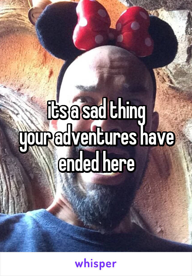 its a sad thing
your adventures have ended here