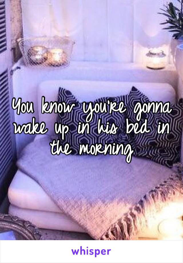 You know you’re gonna wake up in his bed in the morning