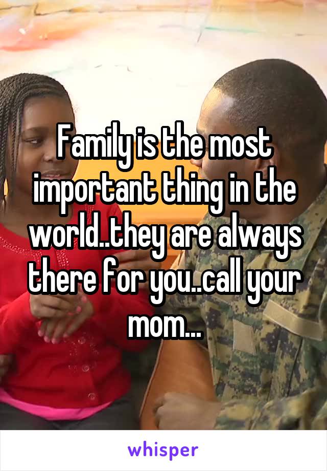 Family is the most important thing in the world..they are always there for you..call your mom...