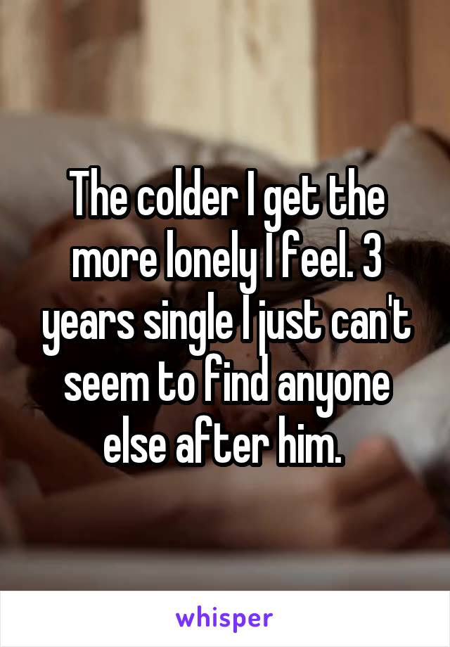 The colder I get the more lonely I feel. 3 years single I just can't seem to find anyone else after him. 