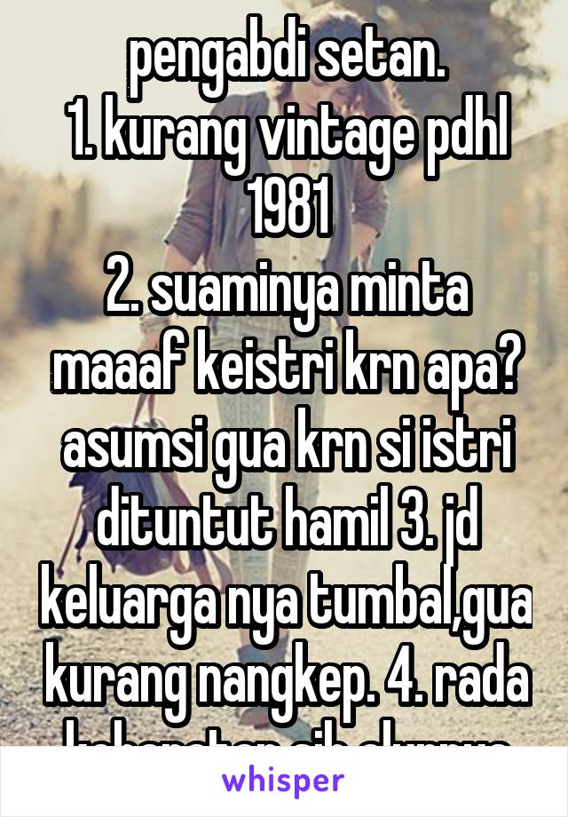 pengabdi setan.
1. kurang vintage pdhl 1981
2. suaminya minta maaaf keistri krn apa? asumsi gua krn si istri dituntut hamil 3. jd keluarga nya tumbal,gua kurang nangkep. 4. rada kebaratan sih alurnya