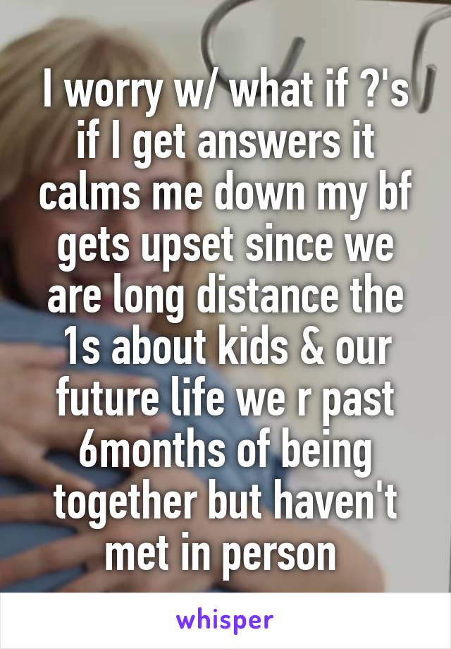 I worry w/ what if ?'s if I get answers it calms me down my bf gets upset since we are long distance the 1s about kids & our future life we r past 6months of being together but haven't met in person 