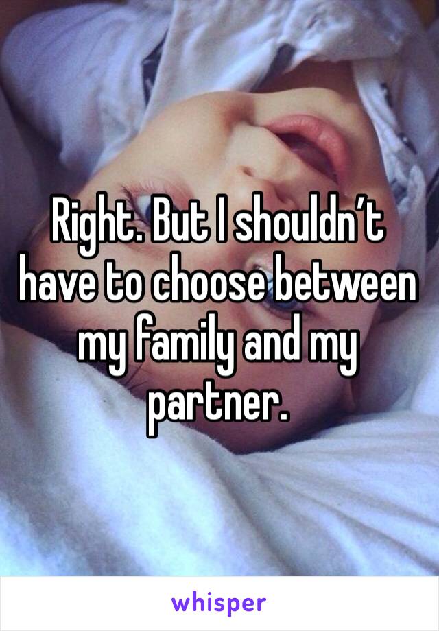 Right. But I shouldn’t have to choose between my family and my partner. 