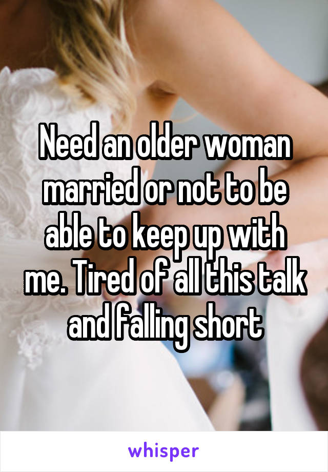 Need an older woman married or not to be able to keep up with me. Tired of all this talk and falling short