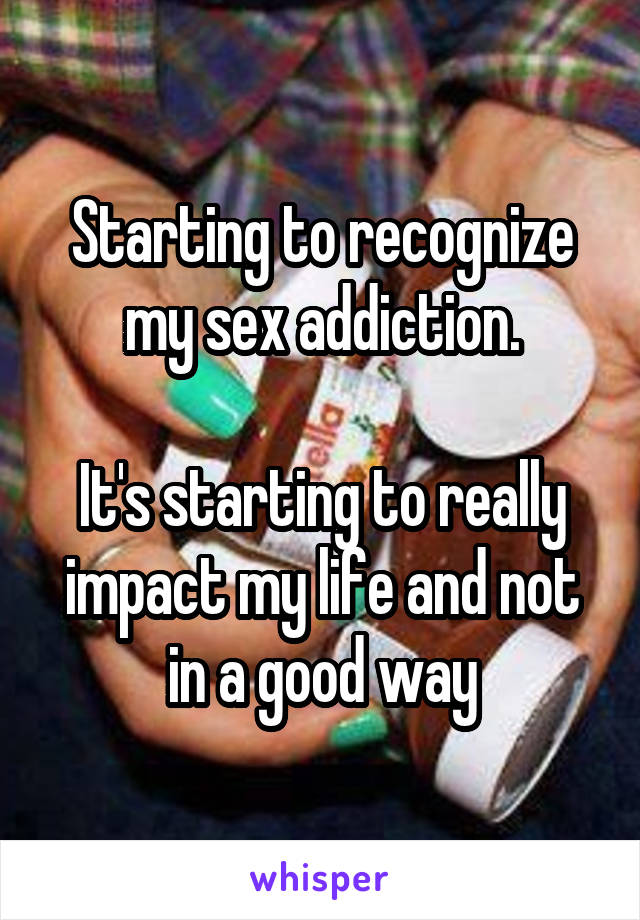 Starting to recognize my sex addiction.

It's starting to really impact my life and not in a good way