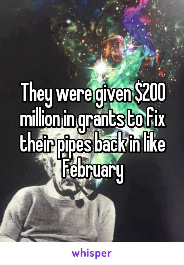 They were given $200 million in grants to fix their pipes back in like February