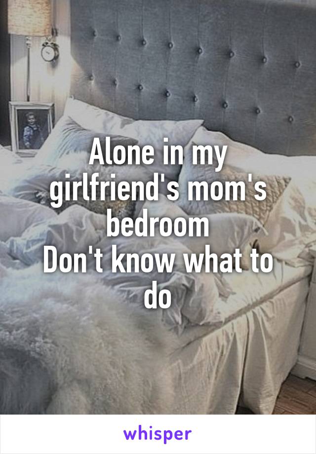 Alone in my girlfriend's mom's bedroom
Don't know what to do