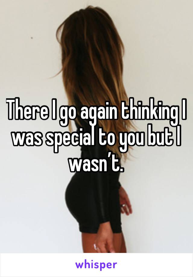 There I go again thinking I was special to you but I wasn’t.