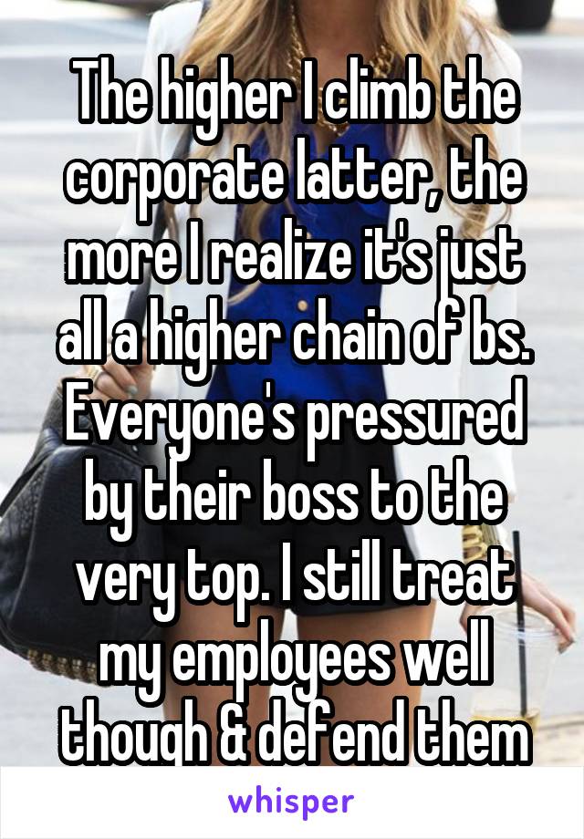 The higher I climb the corporate latter, the more I realize it's just all a higher chain of bs. Everyone's pressured by their boss to the very top. I still treat my employees well though & defend them