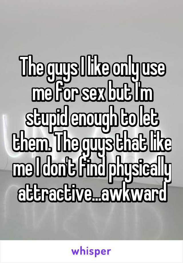 The guys I like only use me for sex but I'm stupid enough to let them. The guys that like me I don't find physically attractive...awkward