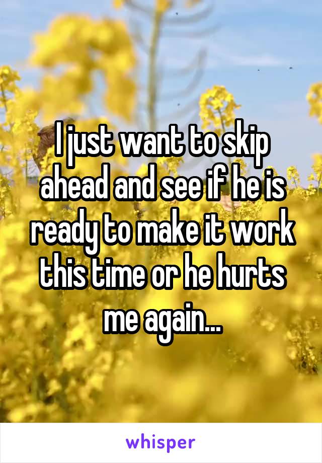 I just want to skip ahead and see if he is ready to make it work this time or he hurts me again...