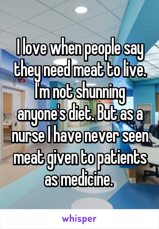 I love when people say they need meat to live. I'm not shunning anyone's diet. But as a nurse I have never seen meat given to patients as medicine. 