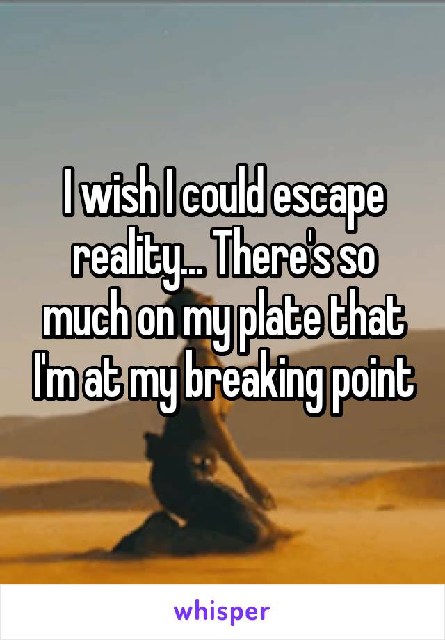 I wish I could escape reality... There's so much on my plate that I'm at my breaking point 