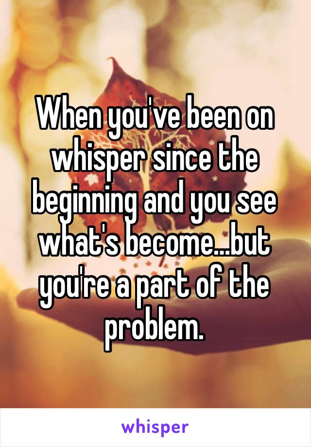 When you've been on whisper since the beginning and you see what's become…but you're a part of the problem.