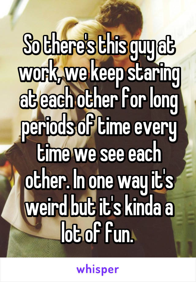 So there's this guy at work, we keep staring at each other for long periods of time every time we see each other. In one way it's weird but it's kinda a lot of fun. 