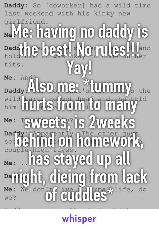 Me: having no daddy is the best! No rules!!! Yay!
Also me: *tummy hurts from to many sweets, is 2weeks behind on homework, has stayed up all night, dieing from lack of cuddles*