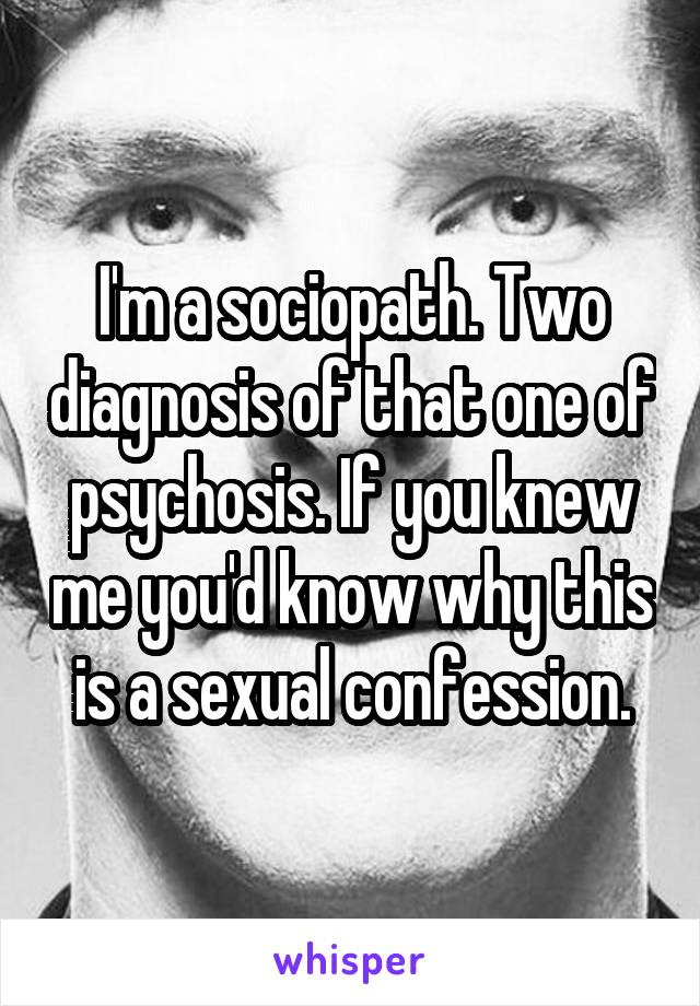 I'm a sociopath. Two diagnosis of that one of psychosis. If you knew me you'd know why this is a sexual confession.