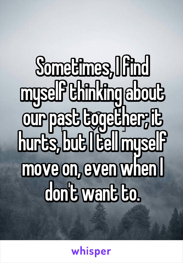 Sometimes, I find myself thinking about our past together; it hurts, but I tell myself move on, even when I don't want to.