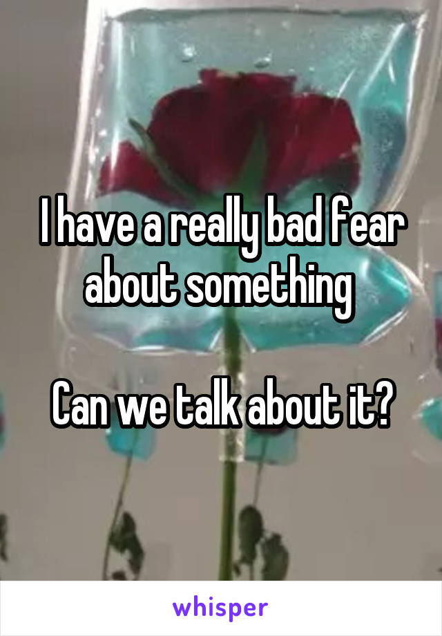 I have a really bad fear about something 

Can we talk about it?