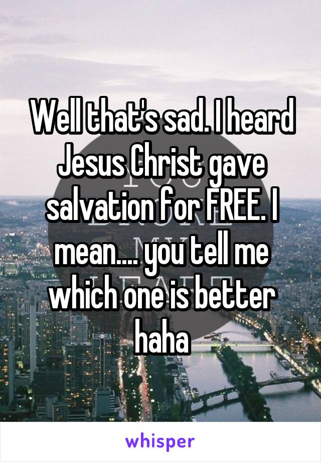 Well that's sad. I heard Jesus Christ gave salvation for FREE. I mean.... you tell me which one is better haha