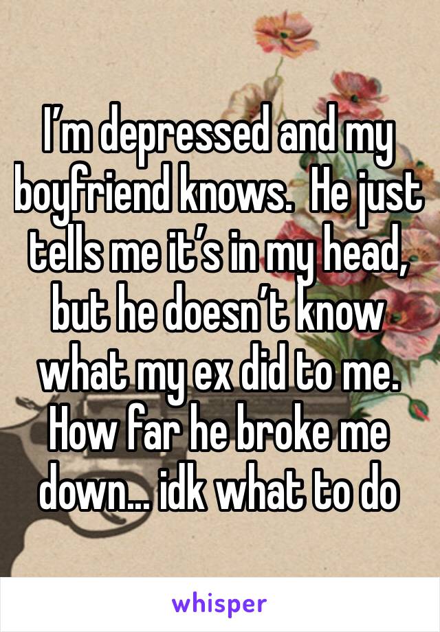 I’m depressed and my boyfriend knows.  He just tells me it’s in my head, but he doesn’t know what my ex did to me. How far he broke me down... idk what to do