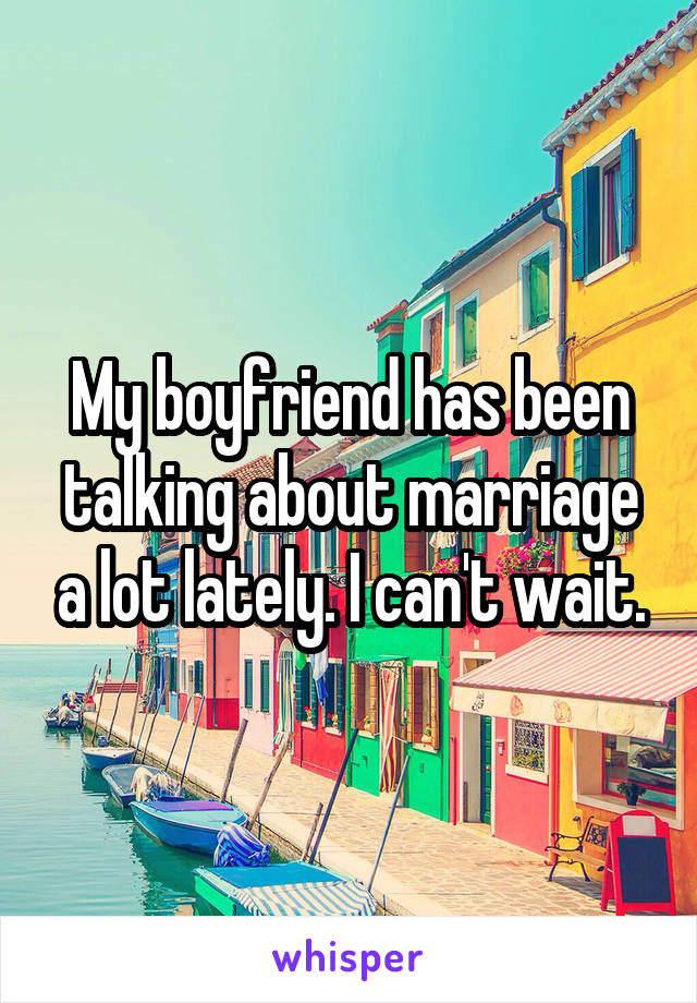 My boyfriend has been talking about marriage a lot lately. I can't wait.