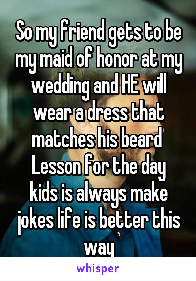 So my friend gets to be my maid of honor at my wedding and HE will wear a dress that matches his beard 
Lesson for the day kids is always make jokes life is better this way