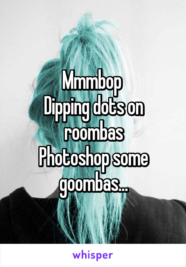 Mmmbop 
Dipping dots on roombas
Photoshop some goombas...