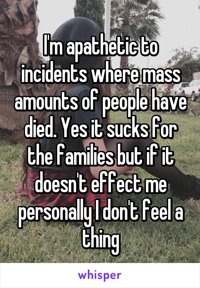 I'm apathetic to incidents where mass amounts of people have died. Yes it sucks for the families but if it doesn't effect me personally I don't feel a thing