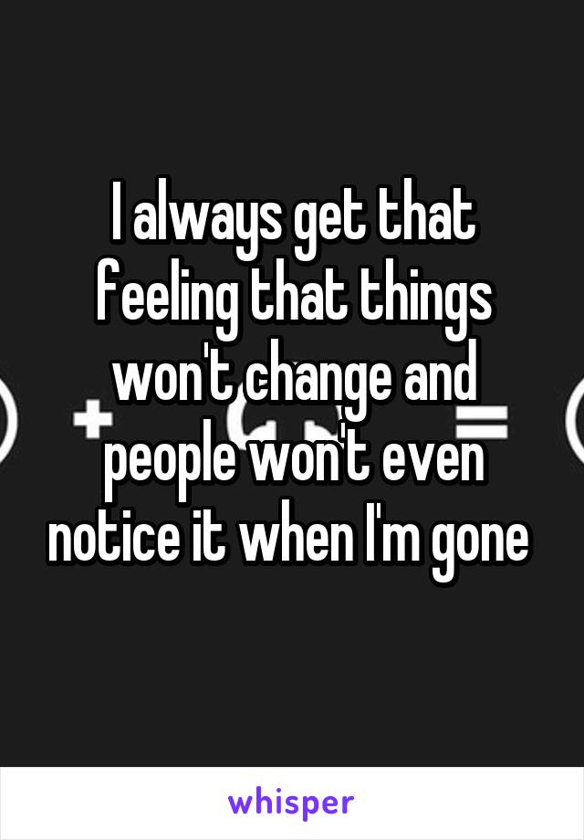 I always get that feeling that things won't change and people won't even notice it when I'm gone 
