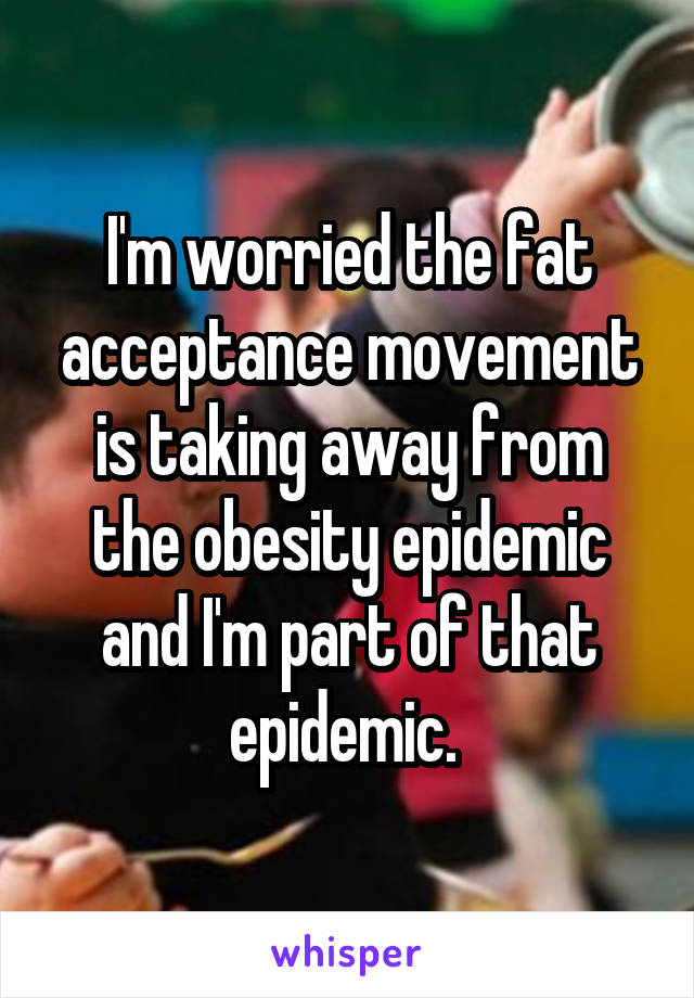 I'm worried the fat acceptance movement is taking away from the obesity epidemic and I'm part of that epidemic. 