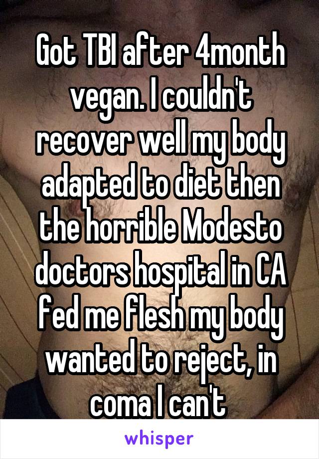 Got TBI after 4month vegan. I couldn't recover well my body adapted to diet then the horrible Modesto doctors hospital in CA fed me flesh my body wanted to reject, in coma I can't 