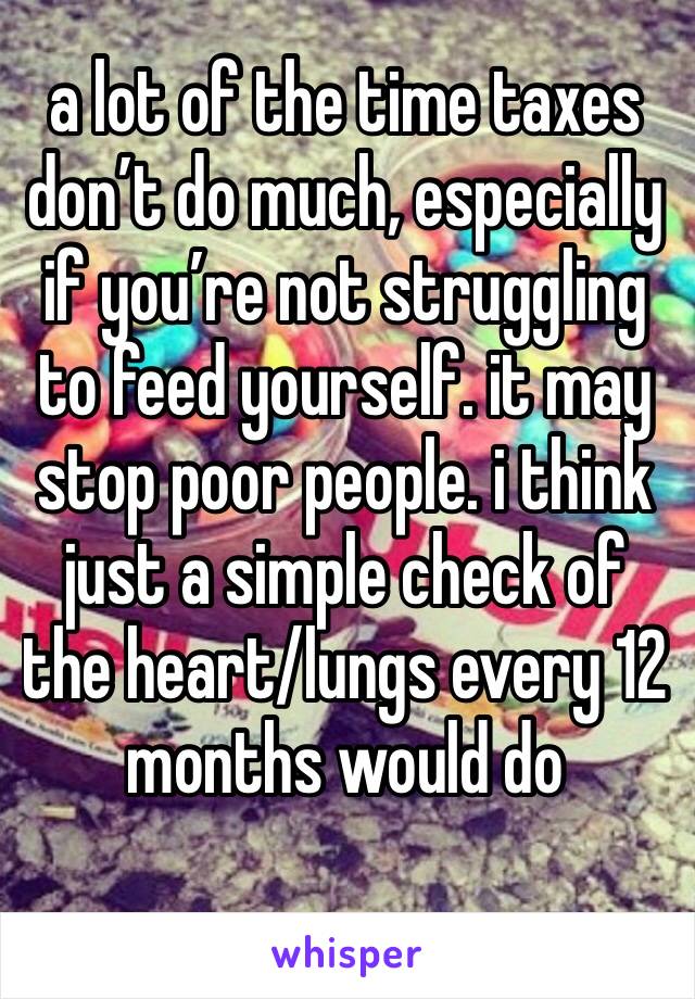 a lot of the time taxes don’t do much, especially if you’re not struggling to feed yourself. it may stop poor people. i think just a simple check of the heart/lungs every 12 months would do