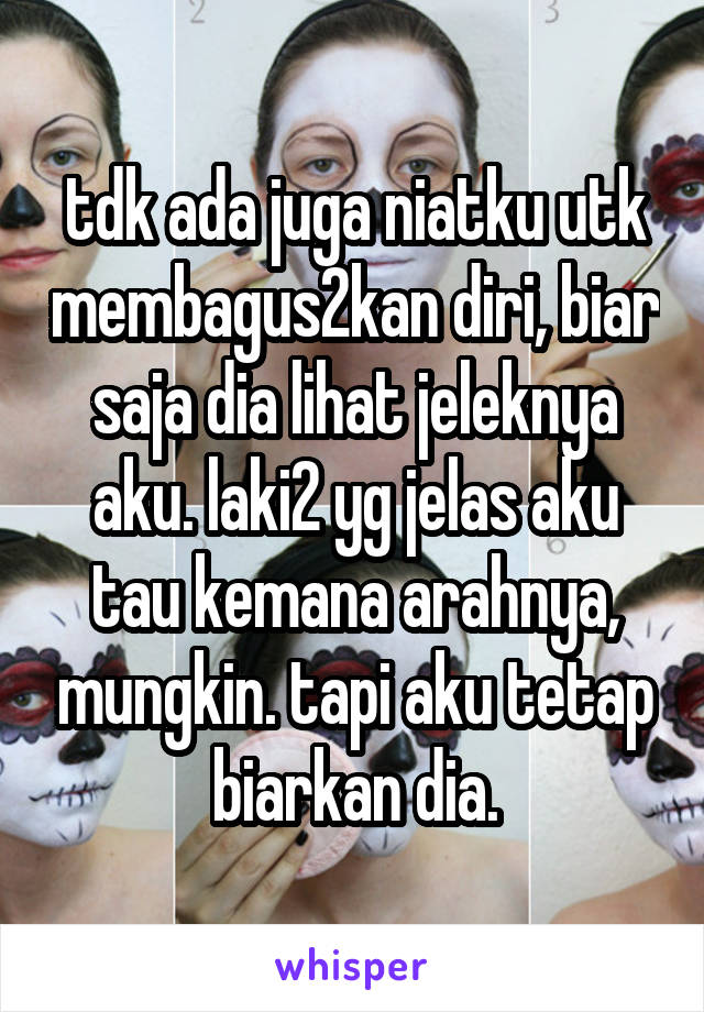 tdk ada juga niatku utk membagus2kan diri, biar saja dia lihat jeleknya aku. laki2 yg jelas aku tau kemana arahnya, mungkin. tapi aku tetap biarkan dia.