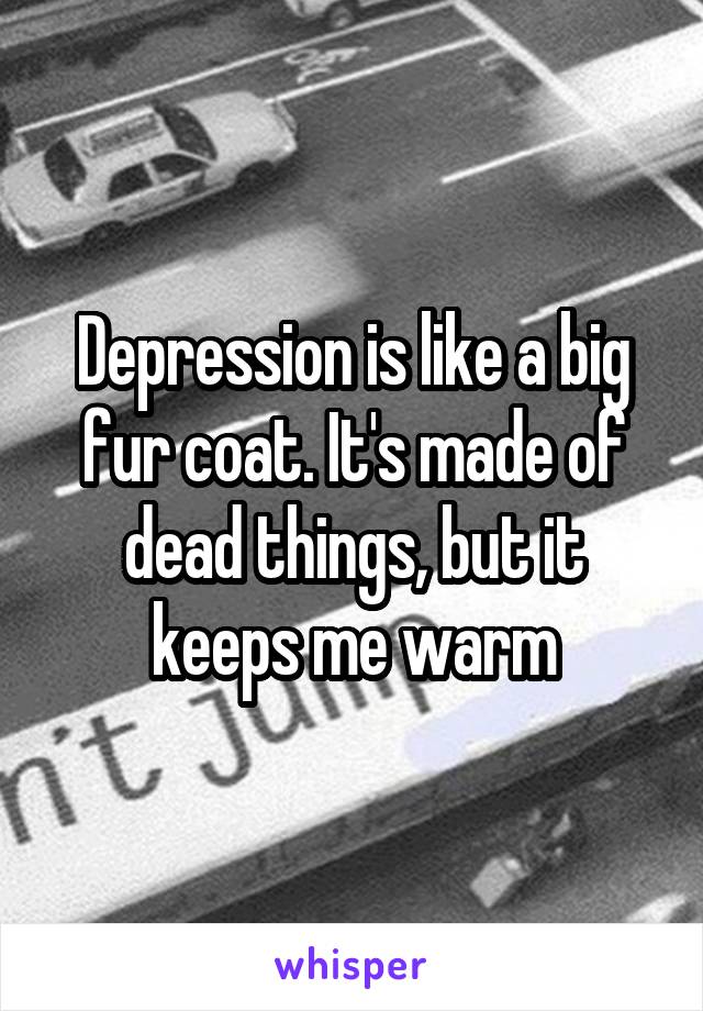 Depression is like a big fur coat. It's made of dead things, but it keeps me warm