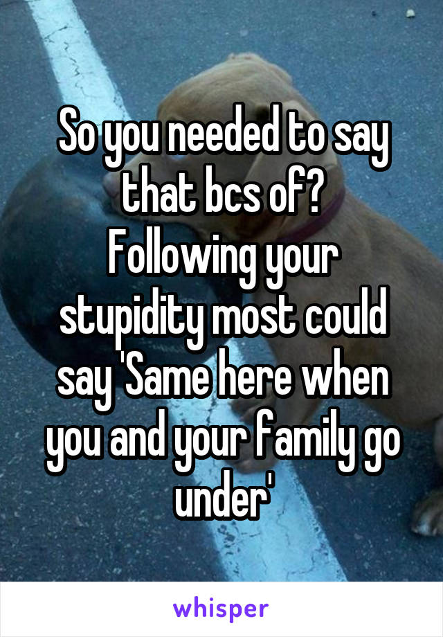 So you needed to say that bcs of?
Following your stupidity most could say 'Same here when you and your family go under'