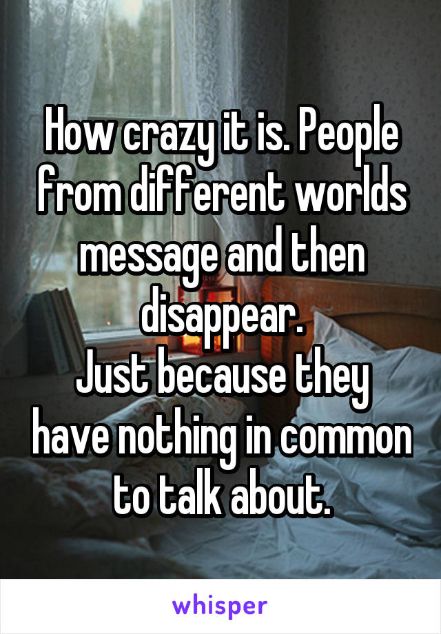 How crazy it is. People from different worlds message and then disappear.
Just because they have nothing in common to talk about.