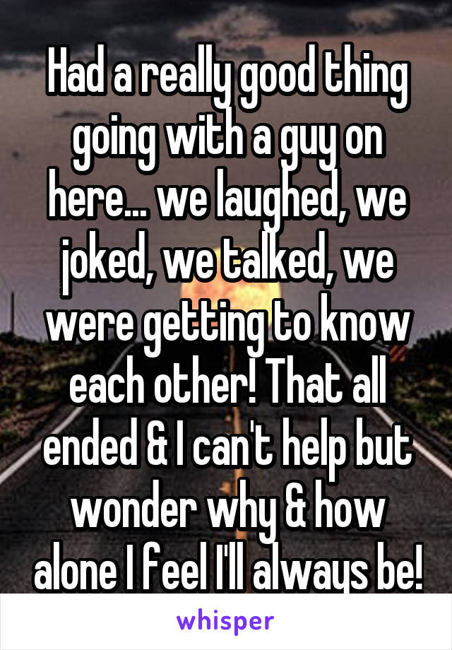 Had a really good thing going with a guy on here... we laughed, we joked, we talked, we were getting to know each other! That all ended & I can't help but wonder why & how alone I feel I'll always be!