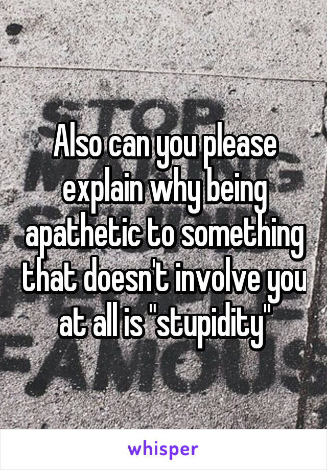 Also can you please explain why being apathetic to something that doesn't involve you at all is "stupidity"