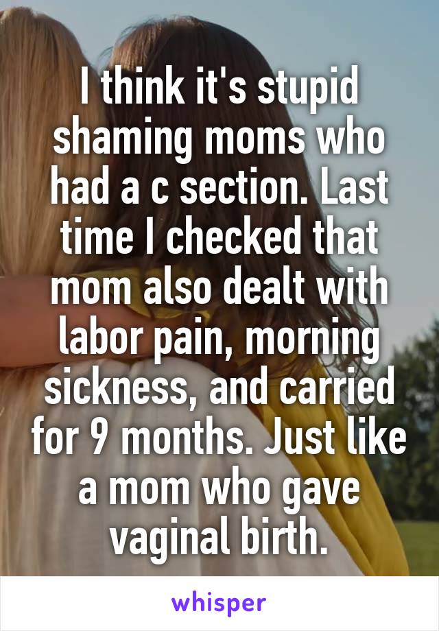 I think it's stupid shaming moms who had a c section. Last time I checked that mom also dealt with labor pain, morning sickness, and carried for 9 months. Just like a mom who gave vaginal birth.