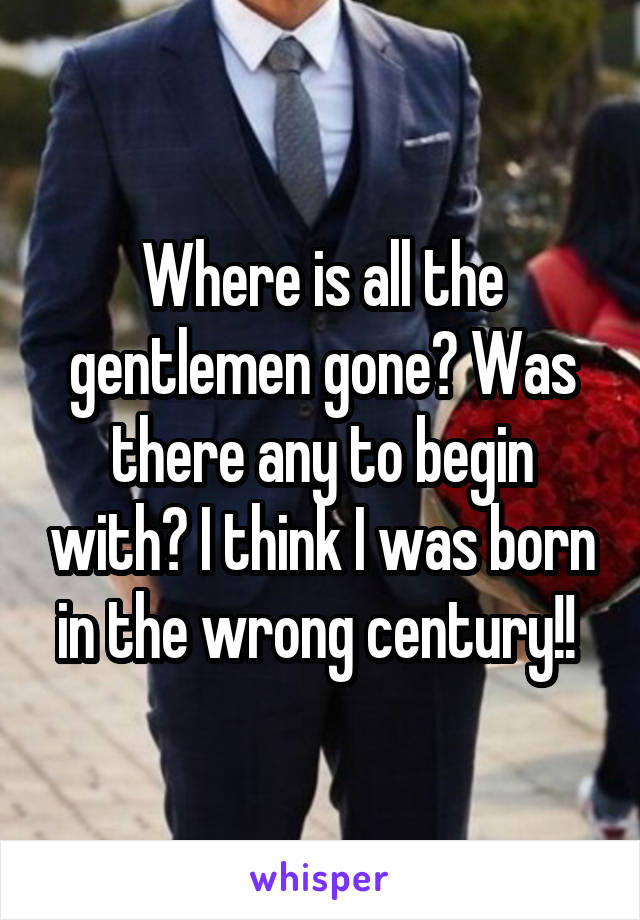 Where is all the gentlemen gone? Was there any to begin with? I think I was born in the wrong century!! 