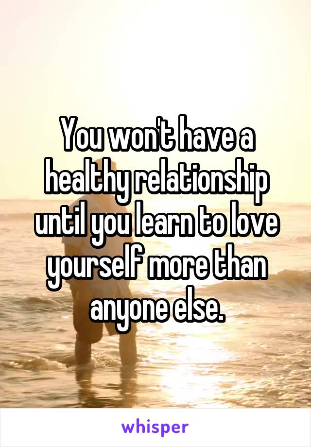 You won't have a healthy relationship until you learn to love yourself more than anyone else.