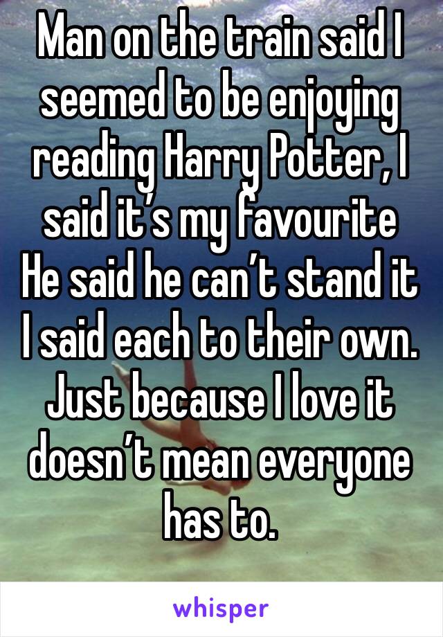 Man on the train said I seemed to be enjoying reading Harry Potter, I said it’s my favourite 
He said he can’t stand it 
I said each to their own. 
Just because I love it doesn’t mean everyone has to.