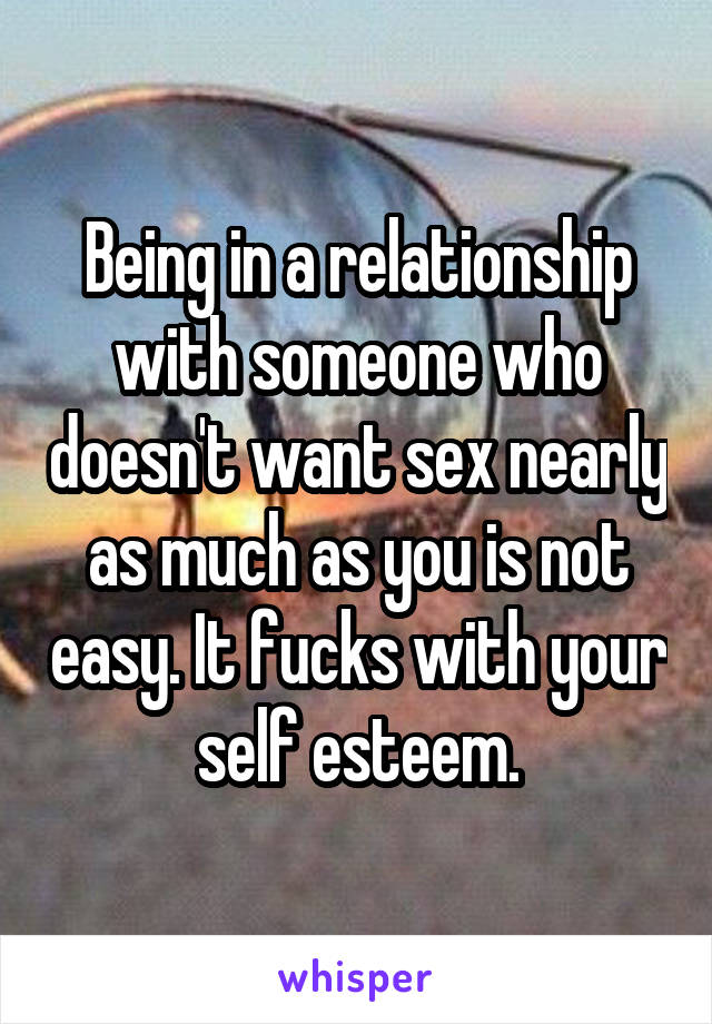 Being in a relationship with someone who doesn't want sex nearly as much as you is not easy. It fucks with your self esteem.