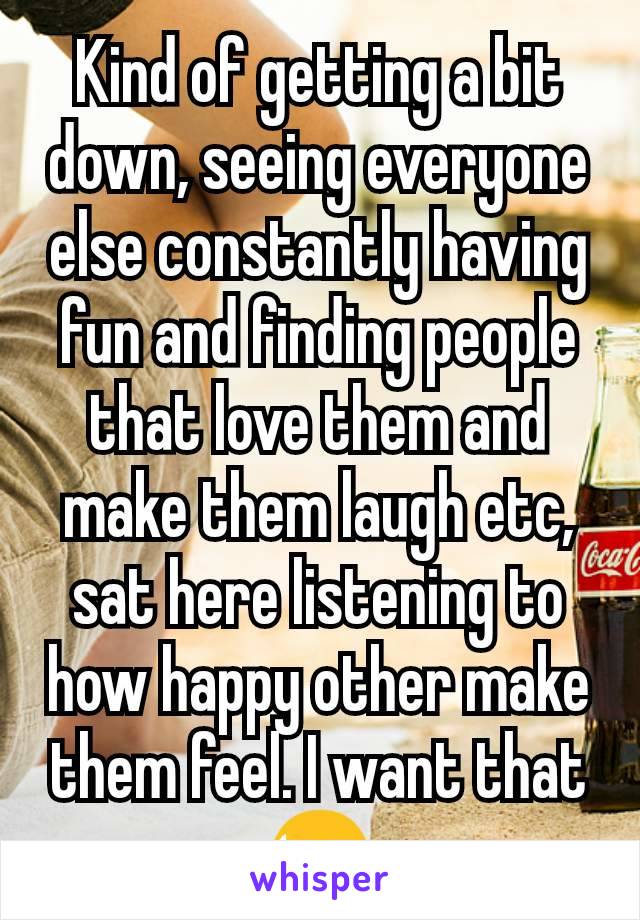 Kind of getting a bit down, seeing everyone else constantly having fun and finding people that love them and make them laugh etc, sat here listening to how happy other make them feel. I want that😫